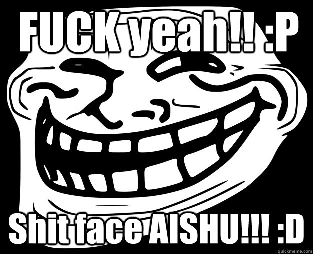 FUCK yeah!! :P Shit face AISHU!!! :D  Trollface