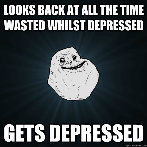 Looks back at all the time wasted whilst depressed Gets depressed  Forever Alone