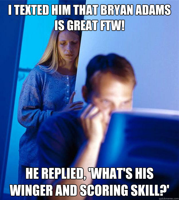 I texted him that Bryan Adams is great FTW! He replied, 'What's his Winger and scoring skill?'  Redditors Wife