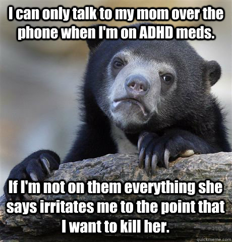 I can only talk to my mom over the phone when I'm on ADHD meds. If I'm not on them everything she says irritates me to the point that I want to kill her.   Confession Bear
