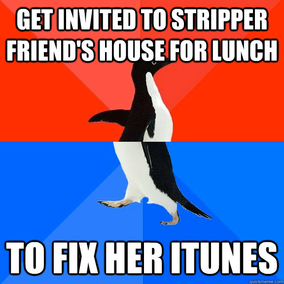Get invited to stripper friend's house for lunch  To fix her itunes  Socially Awesome Awkward Penguin