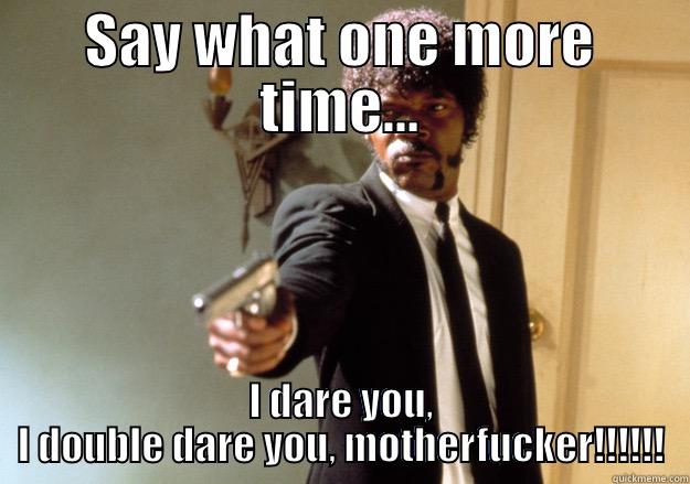 SAY WHAT ONE MORE TIME... I DARE YOU, I DOUBLE DARE YOU, MOTHERFUCKER!!!!!! Samuel L Jackson