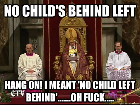 No child's behind left Hang on! I meant 'no child left behind'.......oh fuck.....  Scumbag pope