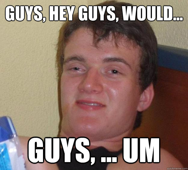 guys, hey guys, would... guys, ... um  10 Guy
