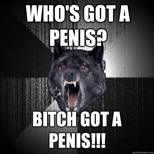 Who's got a penis? BITCH GOT A PENIS!!!  Insanity Wolf