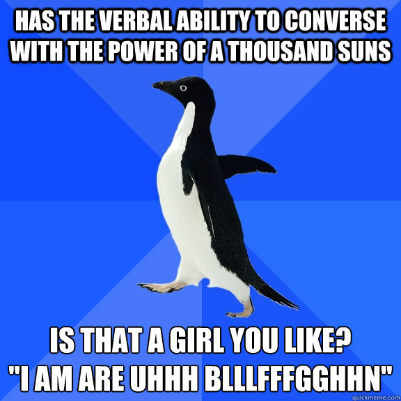 Has the verbal ability to converse with the power of a thousand suns Is that a girl you like? 
