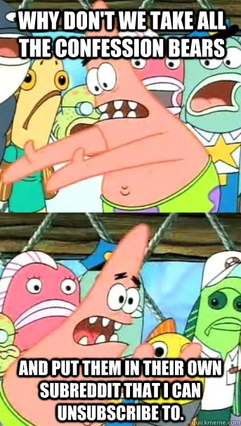 Why don't we take all the Confession Bears and put them in their own subreddit that I can unsubscribe to.  Push it somewhere else Patrick
