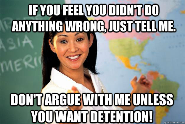 If you feel you didn't do anything wrong, just tell me. Don't Argue with me unless you want detention! - If you feel you didn't do anything wrong, just tell me. Don't Argue with me unless you want detention!  Unhelpful High School Teacher