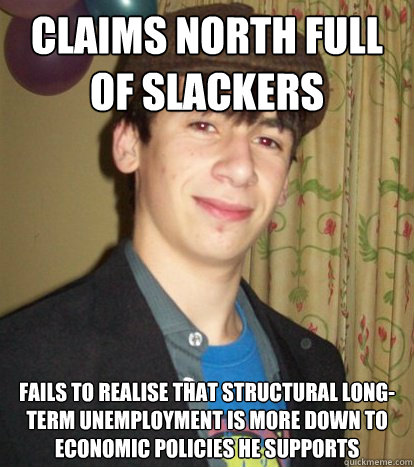 CLAIMS NORTH FULL OF SLACKERS FAILS TO REALISE THAT STRUCTURAL LONG-TERM UNEMPLOYMENT IS MORE DOWN TO ECONOMIC POLICIES HE SUPPORTS  