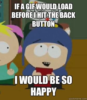 If a gif would load before I hit the back button I would be so happy  Craig - I would be so happy