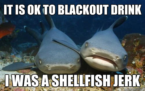 It is ok to blackout drink I was a shellfish jerk  Compassionate Shark Friend