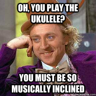 Oh, you play the ukulele?  You must be so musically inclined  