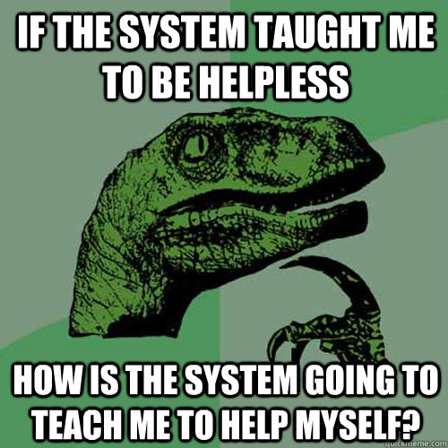 IF THE SYSTEM TAUGHT ME TO BE HELPLESS HOW IS THE SYSTEM GOING TO TEACH ME TO HELP MYSELF?  Philosoraptor