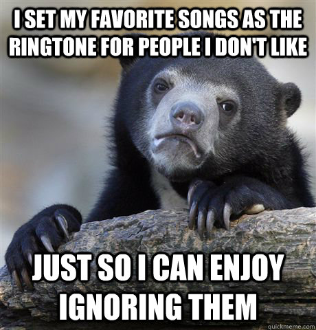 I set my favorite songs as the ringtone for people I don't like Just so I can enjoy ignoring them  Confession Bear
