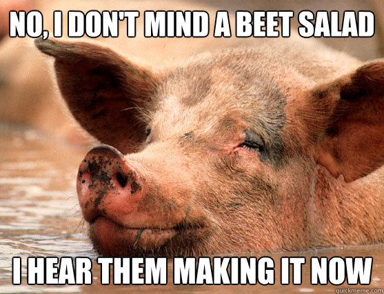 no, i don't mind a beet salad  i hear them making it now  Stoner Pig