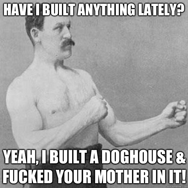 Have I built anything lately? Yeah, I built a doghouse & fucked your mother in it!  overly manly man
