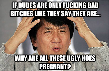 if dudes are only fucking bad bitches like they say they are... why are all these ugly hoes pregnant?  EPIC JACKIE CHAN