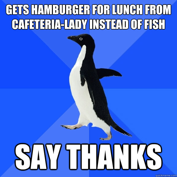 Gets hamburger for lunch from cafeteria-lady instead of fish Say thanks  Socially Awkward Penguin