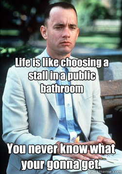 Life is like choosing a stall in a public bathroom You never know what your gonna get.  