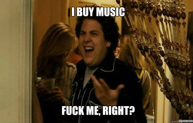 I BUY MUSIC FUCK ME, RIGHT?  fuck me right