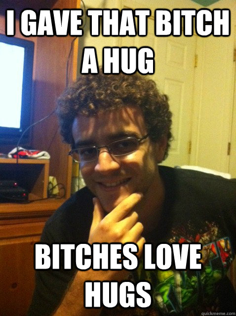 I gave that bitch a hug Bitches love hugs  Over confident nerd