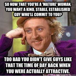 So now that you're a 'mature' woman, you want a kind, stable, established guy who'll commit to you? Too bad you didn't give guys like that the time of day back when you were actually attractive.  Condescending Wonka