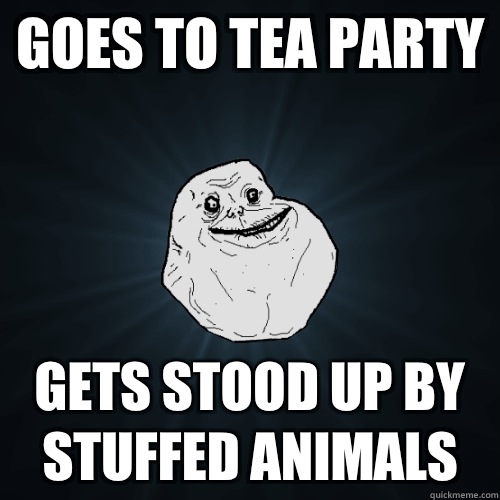 Goes to tea party Gets stood up by stuffed animals  Forever Alone