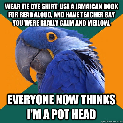 Wear tie dye shirt, use a Jamaican book for read aloud, and have teacher say you were really calm and mellow. EVERYONE NOW THINKS I'M A POT HEAD - Wear tie dye shirt, use a Jamaican book for read aloud, and have teacher say you were really calm and mellow. EVERYONE NOW THINKS I'M A POT HEAD  Paranoid Parrot