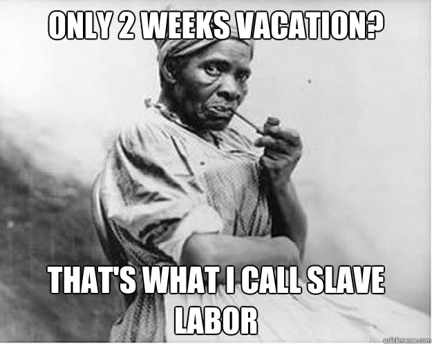 only 2 weeks vacation? that's what i call slave labor  Unimpressed Slave
