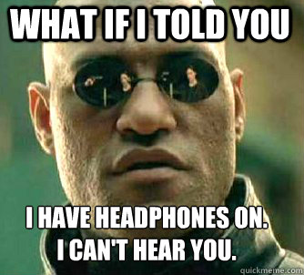 what if i told you i have headphones on.
i can't hear you.  Matrix Morpheus