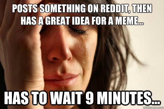 Posts something on Reddit, Then has a great idea for a meme... Has to wait 9 minutes...  First World Problems