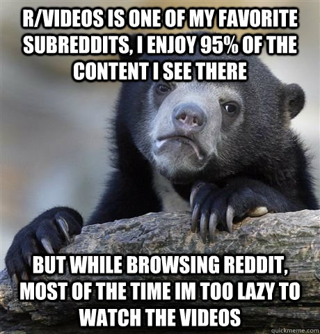 r/videos is one of my favorite subreddits, i enjoy 95% of the content i see there but while browsing reddit, most of the time im too lazy to watch the videos  Confession Bear