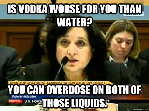 Is vodka worse for you than water? You can overdose on both of those liquids. - Is vodka worse for you than water? You can overdose on both of those liquids.  DEA dumb