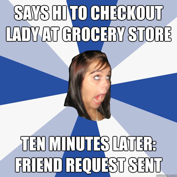 Says hi to checkout lady at grocery store Ten minutes later: friend request sent - Says hi to checkout lady at grocery store Ten minutes later: friend request sent  Annoying Facebook Girl