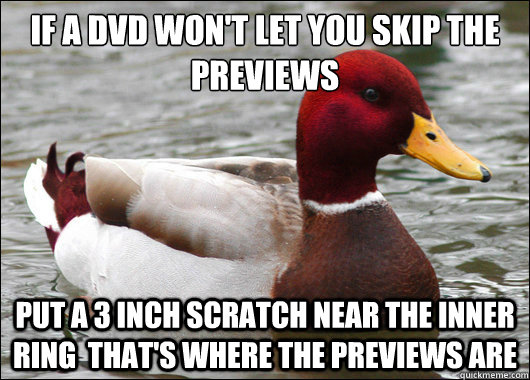 If a DVD won't let you skip the previews
 put a 3 inch scratch near the inner ring  that's where the previews are   Malicious Advice Mallard