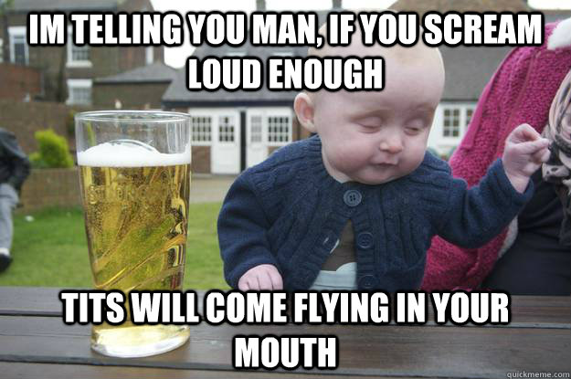 im telling you man, if you scream loud enough tits will come flying in your mouth  drunk baby