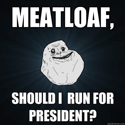 Meatloaf, should i  run for president?  Forever Alone