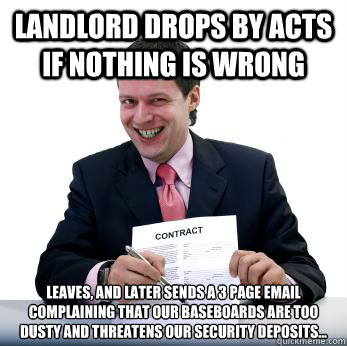 Landlord drops by acts if nothing is wrong Leaves, and later sends a 3 page email complaining that our baseboards are too dusty and threatens our security deposits...  