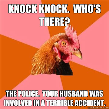 Knock Knock.  Who's there? The police.  Your husband was involved in a terrible accident.  Anti-Joke Chicken