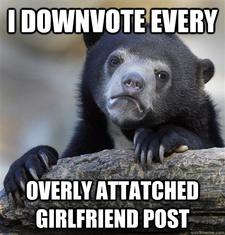 I downvote every Overly Attatched Girlfriend Post  Confession Bear