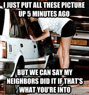 I just put all these picture up 5 minutes ago But we can say my neighbors did it if that's what you're into  Karma Whore