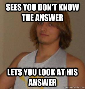 Sees you don't know the answer Lets you look at his answer  