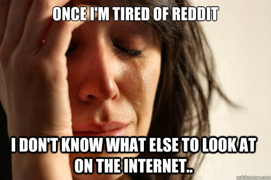 once i'm tired of reddit i don't know what else to look at on the internet..  First World Problems