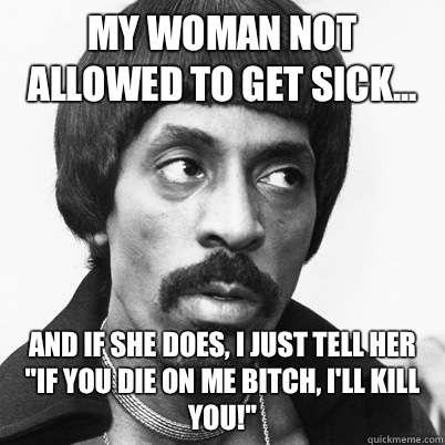 My woman not allowed to get sick... And if she does, I just tell her 