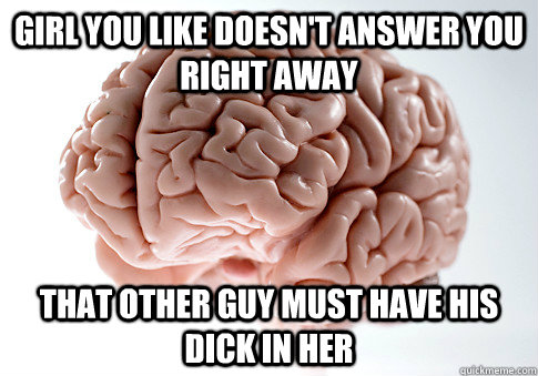 GIRL YOU LIKE DOESN'T ANSWER YOU RIGHT AWAY THAT OTHER GUY MUST HAVE HIS DICK IN HER  ScumbagBrain