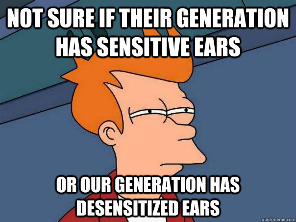 Not sure if their generation has sensitive ears or our generation has desensitized ears  Futurama Fry