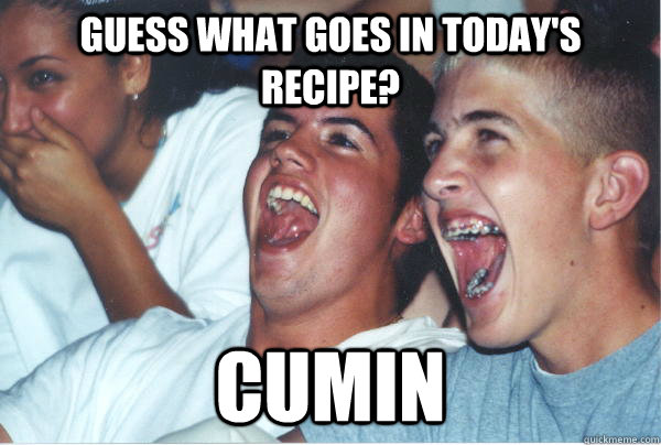 Guess what goes in today's recipe?  cumin    Immature High Schoolers