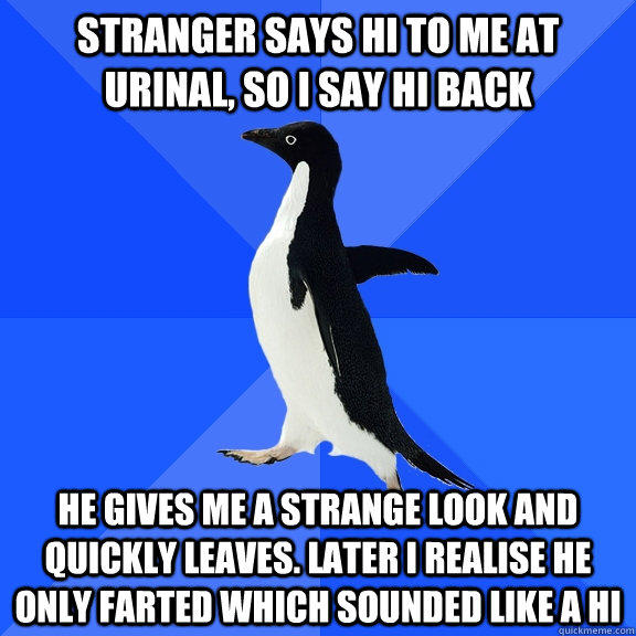 Stranger says Hi to me at urinal, so I say hi back He gives me a strange look and quickly leaves. Later I realise he only farted which sounded like a hi  Socially Awkward Penguin