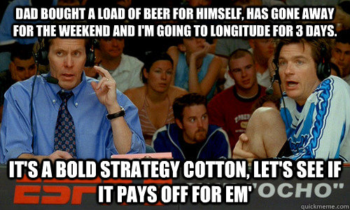 Dad bought a load of beer for himself, has gone away for the weekend and I'm going to longitude for 3 days. It's a bold strategy cotton, let's see if it pays off for em'  Dodgeball