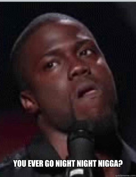 You ever go night night nigga?  Kevin Hart